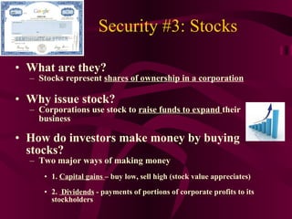 Security #3: Stocks What are they?  Stocks represent  shares of ownership in a corporation Why issue stock? Corporations use stock to  raise funds to expand  their business How do investors make money by buying stocks? Two major ways of making money 1.  Capital gains  – buy low, sell high (stock value appreciates) 2.  Dividends  - payments of portions of corporate profits to its stockholders 