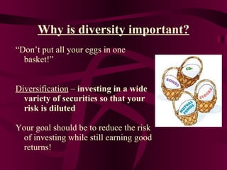 Why is diversity important? “ Don’t put all your eggs in one basket!” Diversification  –  investing in a wide variety of securities so that your risk is diluted Your goal should be to reduce the risk of investing while still earning good returns! 