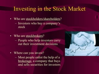 Investing in the Stock Market Who are  stockholders/shareholders ? Investors who buy a company’s stock Who are  stockbrokers ? People who help investors carry out their investment decisions Where can you invest? Most people enlist the help of a  brokerage , a company that buys and sells securities for investors 