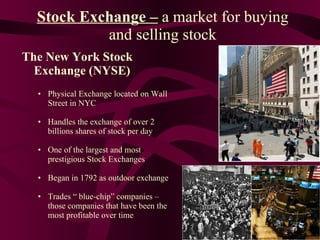 Stock Exchange –   a market for buying and selling stock The New York Stock Exchange (NYSE) Physical Exchange located on Wall Street in NYC Handles the exchange of over 2 billions shares of stock per day One of the largest and most prestigious Stock Exchanges Began in 1792 as outdoor exchange Trades “ blue-chip” companies – those companies that have been the most profitable over time 