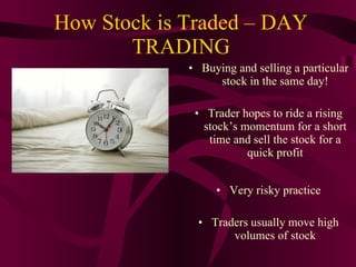 How Stock is Traded – DAY TRADING Buying and selling a particular stock in the same day! Trader hopes to ride a rising stock’s momentum for a short time and sell the stock for a quick profit Very risky practice Traders usually move high volumes of stock 