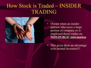 How Stock is Traded – INSIDER TRADING Occurs when an insider (person who owns a large portion of company or is employed there) trades on  NON-PUBLIC information This gives them an advantage over normal investors!!! 