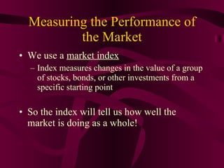 Measuring the Performance of the Market We use a  market index Index measures changes in the value of a group of stocks, bonds, or other investments from a specific starting point So the index will tell us how well the market is doing as a whole! 