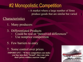 IMPORTANT – *If these competitors can make  you buy into their “brand”, they can raise their prices within a narrow range* #2 Monopolistic Competition Characteristics Many producers Differentiated Products  Could be real or “perceived differences” Use nonprice competition  Few barriers to entry Some control over prices - A market where a large number of firms produce goods that are similar but varied 