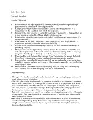 Unit 3 Study Guide
Chapter 8: Sampling
Learning Objectives:
1. Understand how the logic of probability sampling makes it possible to represent large
populations with small subsets of those populations.
2. Recognize that the chief criterion of a sample’s quality is the degree to which it is
representative of the population from which it was selected.
3. Summarize the chief principle of probability sampling: every member of the population has
a known, nonzero probability of being selected into the sample.
4. Describe how probability sampling methods make it possible to select samples that will be
quite representative.
5. Understand how our ability to estimate population parameters with sample statistics is
rooted in the sampling distribution and probability theory.
6. Recognize how simple random sampling is logically the most fundamental technique in
probability sampling.
7. Distinguish the variety of probability sampling designs that can be used and combined to
suit different populations and research purposes: systematic sampling, stratified sampling
(proportionate and disproportionate), and multistage cluster sampling.
8. Understand the basic features of the National Crime Victimization Survey and the British
Crime Survey, two national crime surveys based on multistage cluster sampling.
9. Recognize how nonprobability sampling methods are less statistically representative than
probability sampling methods, and be able to offer appropriate examples for nonprobability
sampling applications.
10. Distinguish the variety of nonprobability sampling types, including purposive sampling,
quota sampling, and snowball sampling. Describe examples of each.
Chapter Summary:
• The logic of probability sampling forms the foundation for representing large populations with
small subsets of those populations.
• The chief criterion of a sample’s quality is the degree to which it is representative-- the extent
to which the characteristics of the sample are the same as those of the population from which it
was selected. Samples should be unbiased. But some degree of sampling error always exists.
• The chief principle of probability sampling is that every member of the total population must
have some known nonzero probability of being selected into the sample.
• Probability sampling methods provide one excellent way of selecting samples that will be quite
representative. They make it possible to estimate the amount of sampling error that should be
expected in a given sample.
• Our ability to estimate population parameters with sample statistics is rooted in the sampling
distribution and probability theory. If we draw a large number of samples of a given size,
sample statistics will cluster around the true population parameter. As sample size increases,
the cluster becomes tighter.
 