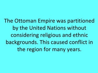 The Ottoman Empire was partitioned
    by the United Nations without
   considering religious and ethnic
 backgrounds. This caused conflict in
      the region for many years.
 