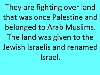 They are fighting over land
that was once Palestine and
 belonged to Arab Muslims.
  The land was given to the
Jewish Israelis and renamed
            Israel.
 