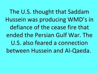 The U.S. thought that Saddam
Hussein was producing WMD’s in
 defiance of the cease fire that
ended the Persian Gulf War. The
 U.S. also feared a connection
between Hussein and Al-Qaeda.
 