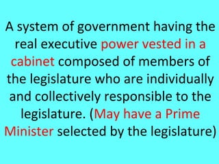 A system of government having the
  real executive power vested in a
 cabinet composed of members of
the legislature who are individually
 and collectively responsible to the
   legislature. (May have a Prime
Minister selected by the legislature)
 