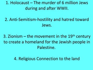 1. Holocaust – The murder of 6 million Jews
           during and after WWII.

2. Anti-Semitism-hostility and hatred toward
                   Jews.

3. Zionism – the movement in the 19th century
to create a homeland for the Jewish people in
                  Palestine.

     4. Religious Connection to the land
 