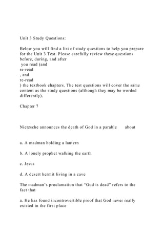 Unit 3 Study Questions:
Below you will find a list of study questions to help you prepare
for the Unit 3 Test. Please carefully review these questions
before, during, and after
you read (and
re-read
, and
re-read
) the textbook chapters. The test questions will cover the same
content as the study questions (although they may be worded
differently).
Chapter 7
Nietzsche announces the death of God in a parable about
a. A madman holding a lantern
b. A lonely prophet walking the earth
c. Jesus
d. A desert hermit living in a cave
The madman’s proclamation that “God is dead” refers to the
fact that
a. He has found incontrovertible proof that God never really
existed in the first place
 