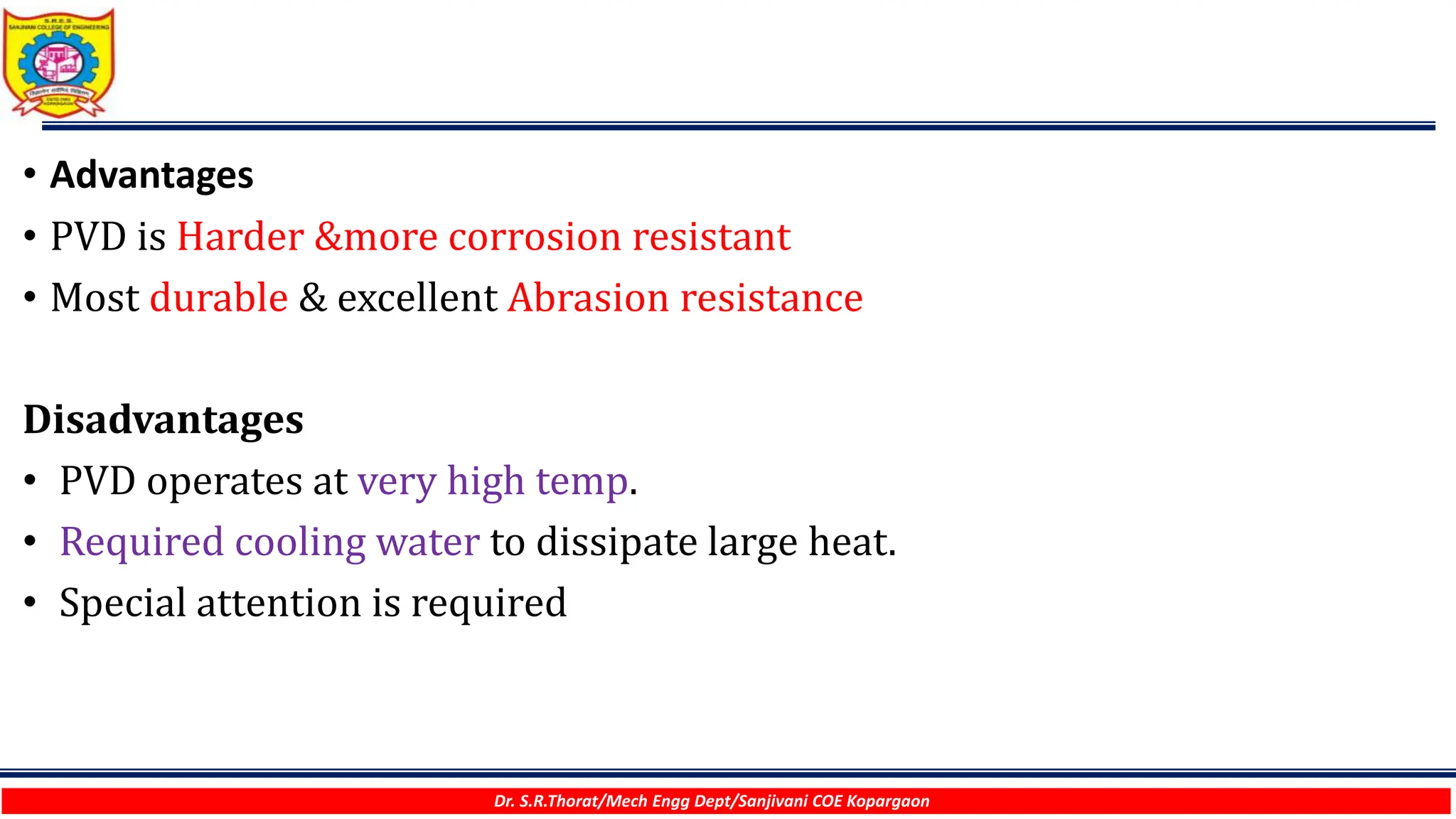 Dr. S.R.Thorat/Mech Engg Dept/Sanjivani COE Kopargaon
• Advantages
• PVD is Harder &more corrosion resistant
• Most durable & excellent Abrasion resistance
Disadvantages
• PVD operates at very high temp.
• Required cooling water to dissipate large heat.
• Special attention is required
 