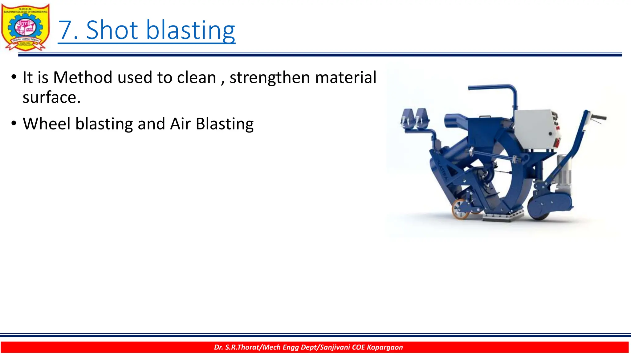 7. Shot blasting
Dr. S.R.Thorat/Mech Engg Dept/Sanjivani COE Kopargaon
• It is Method used to clean , strengthen material
surface.
• Wheel blasting and Air Blasting
 