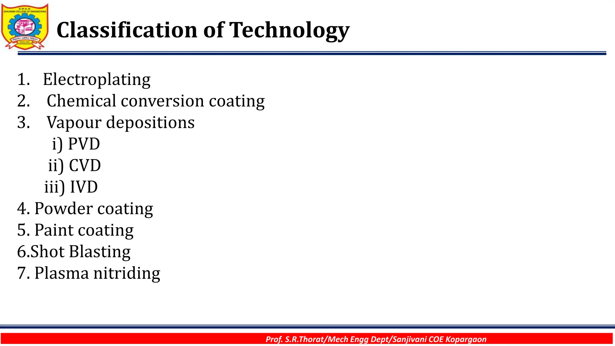 Prof. S.R.Thorat/Mech Engg Dept/Sanjivani COE Kopargaon
Classification of Technology
1. Electroplating
2. Chemical conversion coating
3. Vapour depositions
i) PVD
ii) CVD
iii) IVD
4. Powder coating
5. Paint coating
6.Shot Blasting
7. Plasma nitriding
 