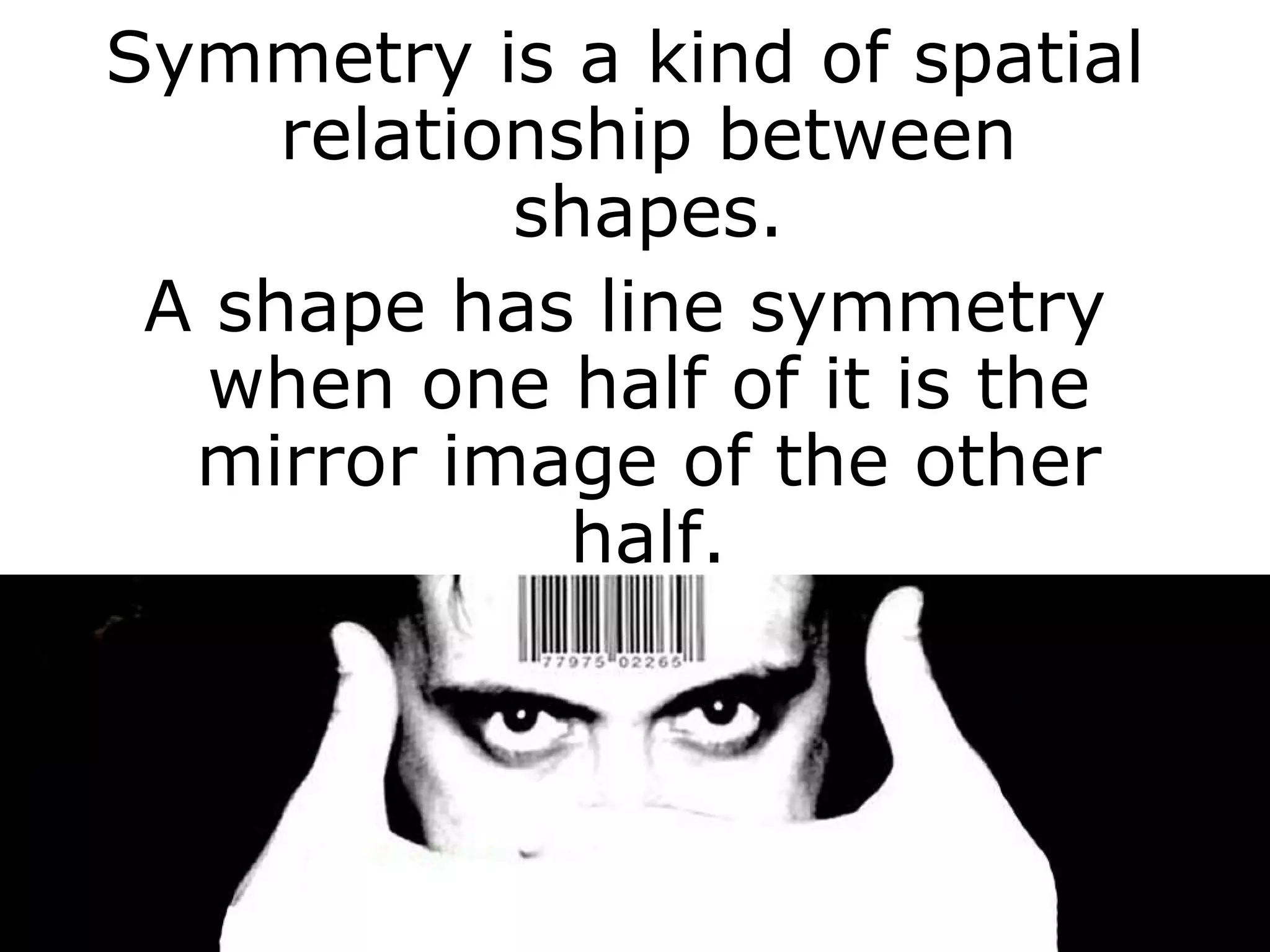 Symmetry is a kind of spatial relationship between shapes. A shape has line symmetry when one half of it is the mirror image of the other half. 
