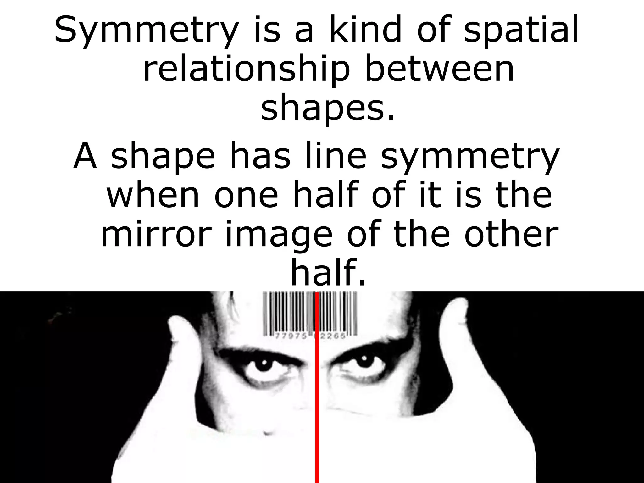 Symmetry is a kind of spatial relationship between shapes. A shape has line symmetry when one half of it is the mirror image of the other half. 