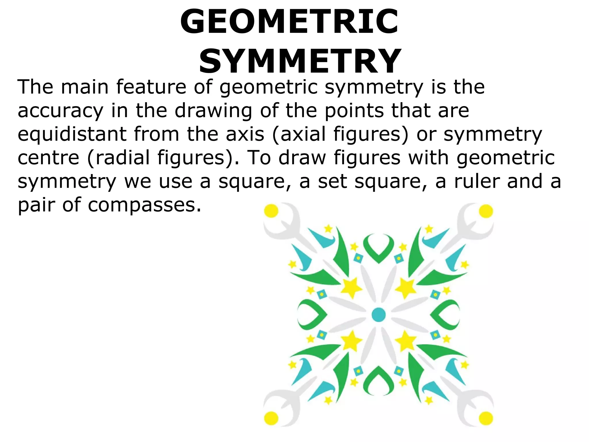 GEOMETRIC   SYMMETRY The main feature of geometric symmetry is the accuracy in the drawing of the points that are equidistant from the axis (axial figures) or symmetry centre (radial figures). To draw figures with geometric symmetry we use a square, a set square, a ruler and a pair of compasses.   