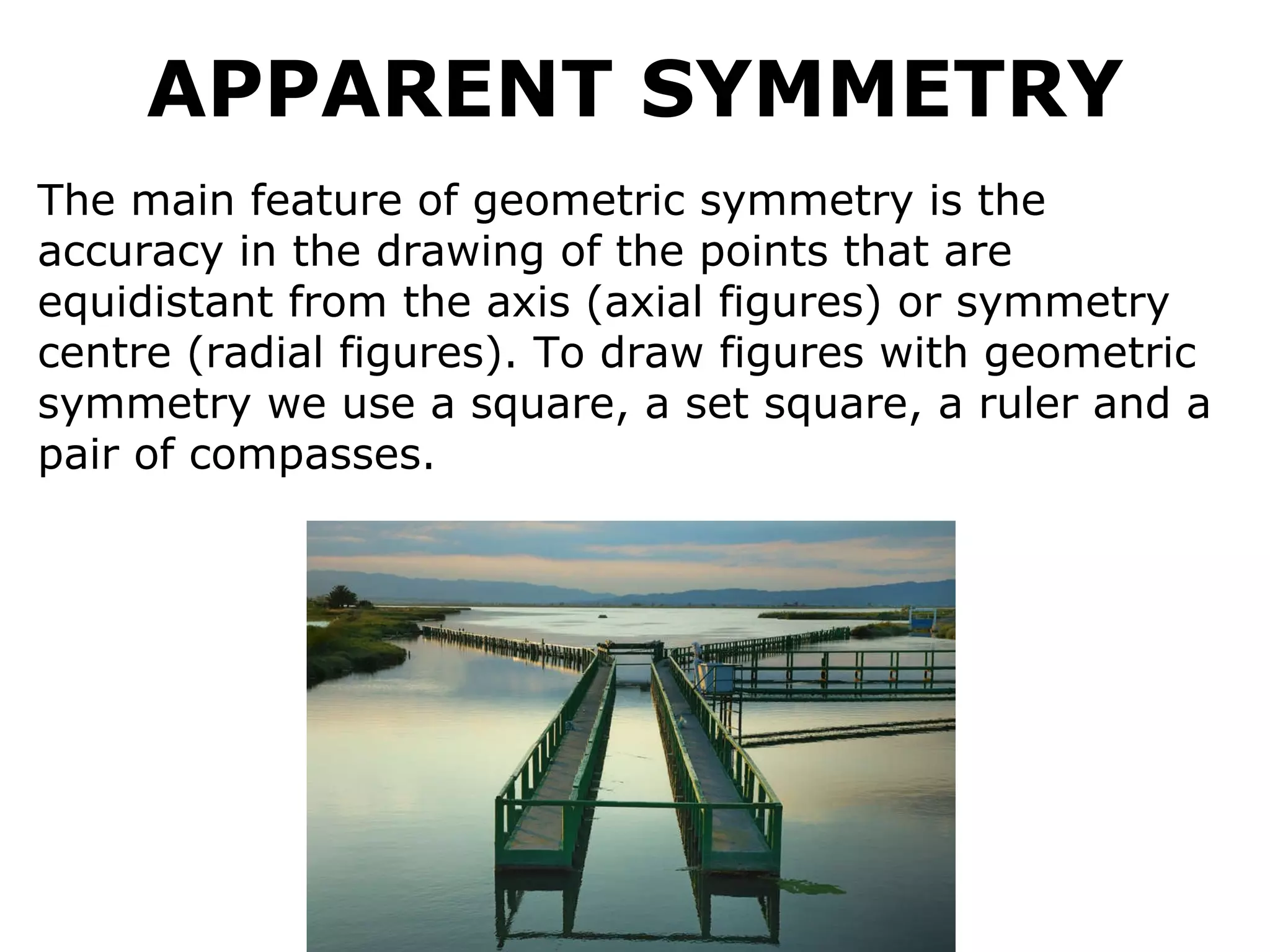 APPARENT SYMMETRY The main feature of geometric symmetry is the accuracy in the drawing of the points that are equidistant from the axis (axial figures) or symmetry centre (radial figures). To draw figures with geometric symmetry we use a square, a set square, a ruler and a pair of compasses.   