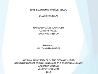 UNIT 3: ACADEMIC WRITING: ESSAYS
DESCRIPTIVE ESSAY
ISABEL GONZÁLEZ SOGAMOSO
CODE: 40.776.012
GROUP NUMBER 20
Present to:
MILLY ANDREA MUÑOZ
NATIONAL UNIVERSITY OPEN AND DISTANCE - UNAD
BACHELOR'S DEGREE ENGLISH LANGUAGE AS A FOREIGN LANGUAGE
ACADEMIC WRITING
VILLAVICENCIO META
2017
 