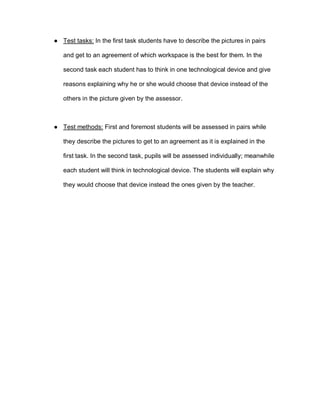 ● Test tasks: In the first task students have to describe the pictures in pairs
and get to an agreement of which workspace is the best for them. In the
second task each student has to think in one technological device and give
reasons explaining why he or she would choose that device instead of the
others in the picture given by the assessor.
● Test methods: First and foremost students will be assessed in pairs while
they describe the pictures to get to an agreement as it is explained in the
first task. In the second task, pupils will be assessed individually; meanwhile
each student will think in technological device. The students will explain why
they would choose that device instead the ones given by the teacher.
 