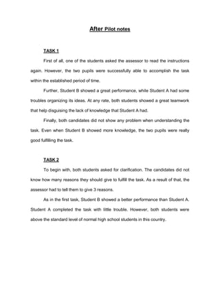 After Pilot notes
TASK 1
First of all, one of the students asked the assessor to read the instructions
again. However, the two pupils were successfully able to accomplish the task
within the established period of time.
Further, Student B showed a great performance, while Student A had some
troubles organizing its ideas. At any rate, both students showed a great teamwork
that help disguising the lack of knowledge that Student A had.
Finally, both candidates did not show any problem when understanding the
task. Even when Student B showed more knowledge, the two pupils were really
good fulfilling the task.
TASK 2
To begin with, both students asked for clarification. The candidates did not
know how many reasons they should give to fulfill the task. As a result of that, the
assessor had to tell them to give 3 reasons.
As in the first task, Student B showed a better performance than Student A.
Student A completed the task with little trouble. However, both students were
above the standard level of normal high school students in this country.
 
