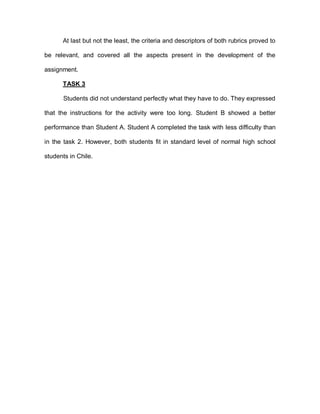 At last but not the least, the criteria and descriptors of both rubrics proved to
be relevant, and covered all the aspects present in the development of the
assignment.
TASK 3
Students did not understand perfectly what they have to do. They expressed
that the instructions for the activity were too long. Student B showed a better
performance than Student A. Student A completed the task with less difficulty than
in the task 2. However, both students fit in standard level of normal high school
students in Chile.
 
