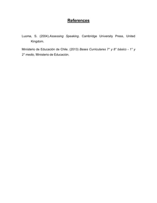 References
Luoma, S. (2004).Assessing Speaking. Cambridge University Press, United
Kingdom.
Ministerio de Educación de Chile. (2013) Bases Curriculares 7° y 8° básico - 1° y
2° medio, Ministerio de Educación.
 