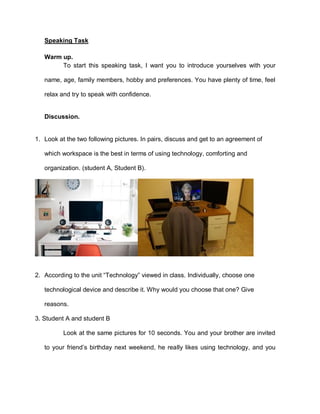 Speaking Task
Warm up.
To start this speaking task, I want you to introduce yourselves with your
name, age, family members, hobby and preferences. You have plenty of time, feel
relax and try to speak with confidence.
Discussion.
1. Look at the two following pictures. In pairs, discuss and get to an agreement of
which workspace is the best in terms of using technology, comforting and
organization. (student A, Student B).
2. According to the unit “Technology” viewed in class. Individually, choose one
technological device and describe it. Why would you choose that one? Give
reasons.
3. Student A and student B
Look at the same pictures for 10 seconds. You and your brother are invited
to your friend’s birthday next weekend, he really likes using technology, and you
 