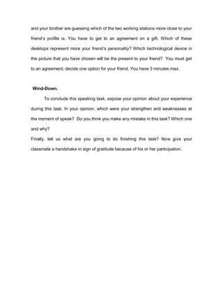 and your brother are guessing which of the two working stations more close to your
friend’s profile is. You have to get to an agreement on a gift. Which of these
desktops represent more your friend’s personality? Which technological device in
the picture that you have chosen will be the present to your friend? You must get
to an agreement; decide one option for your friend. You have 3 minutes max.
Wind-Down.
To conclude this speaking task, expose your opinion about your experience
during this task. In your opinion, which were your strengthen and weaknesses at
the moment of speak? Do you think you make any mistake in this task? Which one
and why?
Finally, tell us what are you going to do finishing this task? Now give your
classmate a handshake in sign of gratitude because of his or her participation.
 