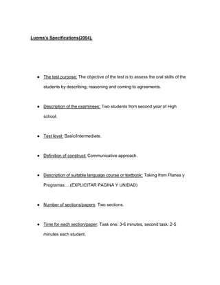 Luoma’s Specifications(2004).
● The test purpose: The objective of the test is to assess the oral skills of the
students by describing, reasoning and coming to agreements.
● Description of the examinees: Two students from second year of High
school.
● Test level: Basic/Intermediate.
● Definition of construct: Communicative approach.
● Description of suitable language course or textbook: Taking from Planes y
Programas….(EXPLICITAR PAGINA Y UNIDAD)
● Number of sections/papers: Two sections.
● Time for each section/paper: Task one: 3-6 minutes, second task: 2-5
minutes each student.
 