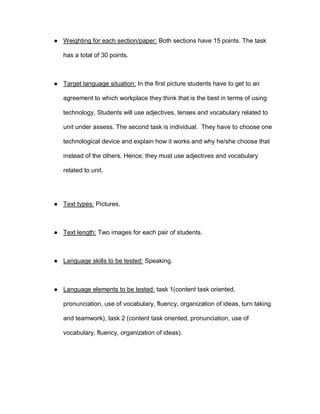 ● Weighting for each section/paper: Both sections have 15 points. The task
has a total of 30 points.
● Target language situation: In the first picture students have to get to an
agreement to which workplace they think that is the best in terms of using
technology. Students will use adjectives, tenses and vocabulary related to
unit under assess. The second task is individual. They have to choose one
technological device and explain how it works and why he/she choose that
instead of the others. Hence, they must use adjectives and vocabulary
related to unit.
● Text types: Pictures.
● Text length: Two images for each pair of students.
● Language skills to be tested: Speaking.
● Language elements to be tested: task 1(content task oriented,
pronunciation, use of vocabulary, fluency, organization of ideas, turn taking
and teamwork), task 2 (content task oriented, pronunciation, use of
vocabulary, fluency, organization of ideas).
 