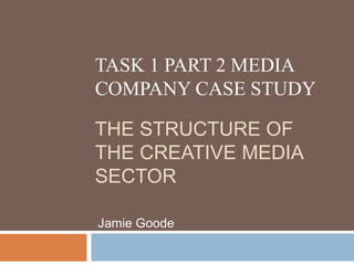 TASK 1 PART 2 MEDIA
COMPANY CASE STUDY
THE STRUCTURE OF
THE CREATIVE MEDIA
SECTOR
Jamie Goode
 
