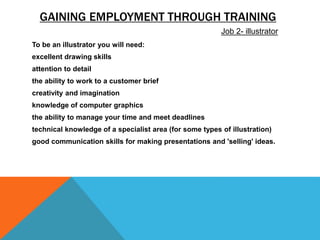 GAINING EMPLOYMENT THROUGH TRAINING
To be an illustrator you will need:
excellent drawing skills
attention to detail
the ability to work to a customer brief
creativity and imagination
knowledge of computer graphics
the ability to manage your time and meet deadlines
technical knowledge of a specialist area (for some types of illustration)
good communication skills for making presentations and 'selling' ideas.
Job 2- illustrator
 