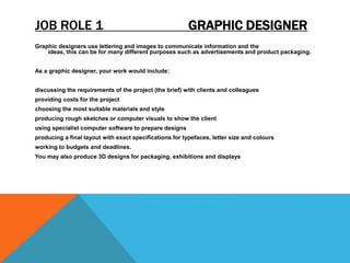 JOB ROLE 1 GRAPHIC DESIGNER
Graphic designers use lettering and images to communicate information and the
ideas, this can be for many different purposes such as advertisements and product packaging.
As a graphic designer, your work would include:
discussing the requirements of the project (the brief) with clients and colleagues
providing costs for the project
choosing the most suitable materials and style
producing rough sketches or computer visuals to show the client
using specialist computer software to prepare designs
producing a final layout with exact specifications for typefaces, letter size and colours
working to budgets and deadlines.
You may also produce 3D designs for packaging, exhibitions and displays
 