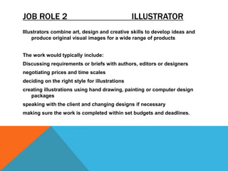 JOB ROLE 2 ILLUSTRATOR
Illustrators combine art, design and creative skills to develop ideas and
produce original visual images for a wide range of products
The work would typically include:
Discussing requirements or briefs with authors, editors or designers
negotiating prices and time scales
deciding on the right style for illustrations
creating illustrations using hand drawing, painting or computer design
packages
speaking with the client and changing designs if necessary
making sure the work is completed within set budgets and deadlines.
 
