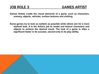 JOB ROLE 3 GAMES ARTIST
Games Artists create the visual elements of a game, such as characters,
scenery, objects, vehicles, surface textures and clothing
Some games try to look as realistic as possible while others aim for a more
stylised look. It is the Artist's job to model and texture characters and
objects to achieve the desired result. The look of a game is often a
significant factor in its success, second only to its play ability.
 