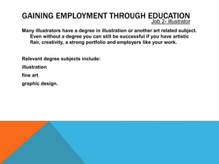GAINING EMPLOYMENT THROUGH EDUCATION
Many illustrators have a degree in illustration or another art related subject.
Even without a degree you can still be successful if you have artistic
flair, creativity, a strong portfolio and employers like your work.
Relevant degree subjects include:
illustration
fine art
graphic design.
Job 2- illustrator
 