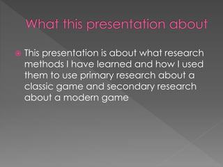  This presentation is about what research 
methods I have learned and how I used 
them to use primary research about a 
classic game and secondary research 
about a modern game 
 