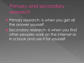  Primary research- is when you get all 
the answer yourself . 
 Secondary research- is when you find 
other peoples work on the internet or 
in a book and use it for yourself 
 