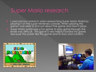  I used primary research when researching Super Mario World by 
playing it on the super Nintendo console. When playing this 
game I was able to find out about the game and how it plays. 
 Super Mario world was a fun game to play going through the 
levels was difficult . This game is very helpful toward my game 
because the public like this game and its story and content. 
 