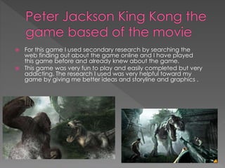  For this game I used secondary research by searching the 
web finding out about the game online and I have played 
this game before and already knew about the game. 
 This game was very fun to play and easily completed but very 
addicting. The research I used was very helpful toward my 
game by giving me better ideas and storyline and graphics . 
 