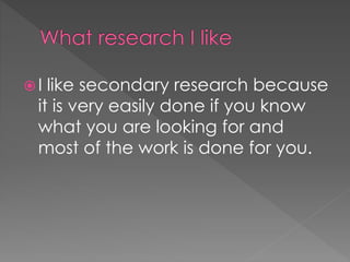  I like secondary research because 
it is very easily done if you know 
what you are looking for and 
most of the work is done for you. 
