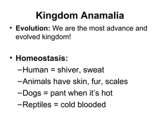 Kingdom Anamalia
• Evolution: We are the most advance and
  evolved kingdom!

• Homeostasis:
  – Human = shiver, sweat
  – Animals have skin, fur, scales
  – Dogs = pant when it’s hot
  – Reptiles = cold blooded
 