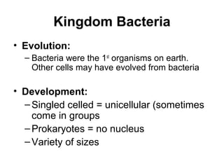 Kingdom Bacteria
• Evolution:
  – Bacteria were the 1st organisms on earth.
    Other cells may have evolved from bacteria

• Development:
  – Singled celled = unicellular (sometimes
    come in groups
  – Prokaryotes = no nucleus
  – Variety of sizes
 