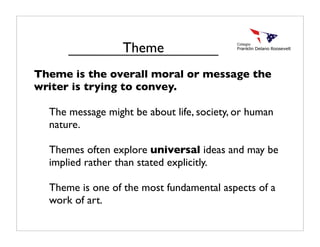 Theme is the overall moral or message the
writer is trying to convey.
The message might be about life, society, or human
nature.
Themes often explore universal ideas and may be
implied rather than stated explicitly.
Theme is one of the most fundamental aspects of a
work of art.
Theme
 
