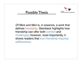 Of Mice and Men is, in essence, a work that
deﬁnes friendship. Steinbeck highlights how
friendship can offer both comfort and
challenges; however, most importantly, it
shows readers that true friendship requires
selﬂessness.
Possible Thesis
 