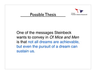 One of the messages Steinbeck
wants to convey in Of Mice and Men
is that not all dreams are achievable,
but even the pursuit of a dream can
sustain us.
Possible Thesis
 