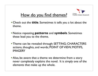 •Check out the title. Sometimes it tells you a lot about the
theme.
•Notice repeating patterns and symbols. Sometimes
these lead you to the theme.
•Theme can be revealed through: SETTING; CHARACTERS
actions, thoughts, and words; POINT OFVIEW, MOTIFS,
IMAGERY
•Also, be aware that a theme we determine from a story
never completely explains the novel. It is simply one of the
elements that make up the whole.
How do you ﬁnd themes?
 
