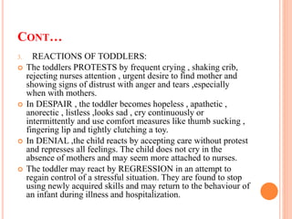 CONT…
3. REACTIONS OF TODDLERS:
 The toddlers PROTESTS by frequent crying , shaking crib,
rejecting nurses attention , urgent desire to find mother and
showing signs of distrust with anger and tears ,especially
when with mothers.
 In DESPAIR , the toddler becomes hopeless , apathetic ,
anorectic , listless ,looks sad , cry continuously or
intermittently and use comfort measures like thumb sucking ,
fingering lip and tightly clutching a toy.
 In DENIAL ,the child reacts by accepting care without protest
and represses all feelings. The child does not cry in the
absence of mothers and may seem more attached to nurses.
 The toddler may react by REGRESSION in an attempt to
regain control of a stressful situation. They are found to stop
using newly acquired skills and may return to the behaviour of
an infant during illness and hospitalization.
 