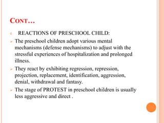 CONT…
4. REACTIONS OF PRESCHOOL CHILD:
 The preschool children adopt various mental
mechanisms (defense mechanisms) to adjust with the
stressful experiences of hospitalization and prolonged
illness.
 They react by exhibiting regression, repression,
projection, replacement, identification, aggression,
denial, withdrawal and fantasy.
 The stage of PROTEST in preschool children is usually
less aggressive and direct .
 